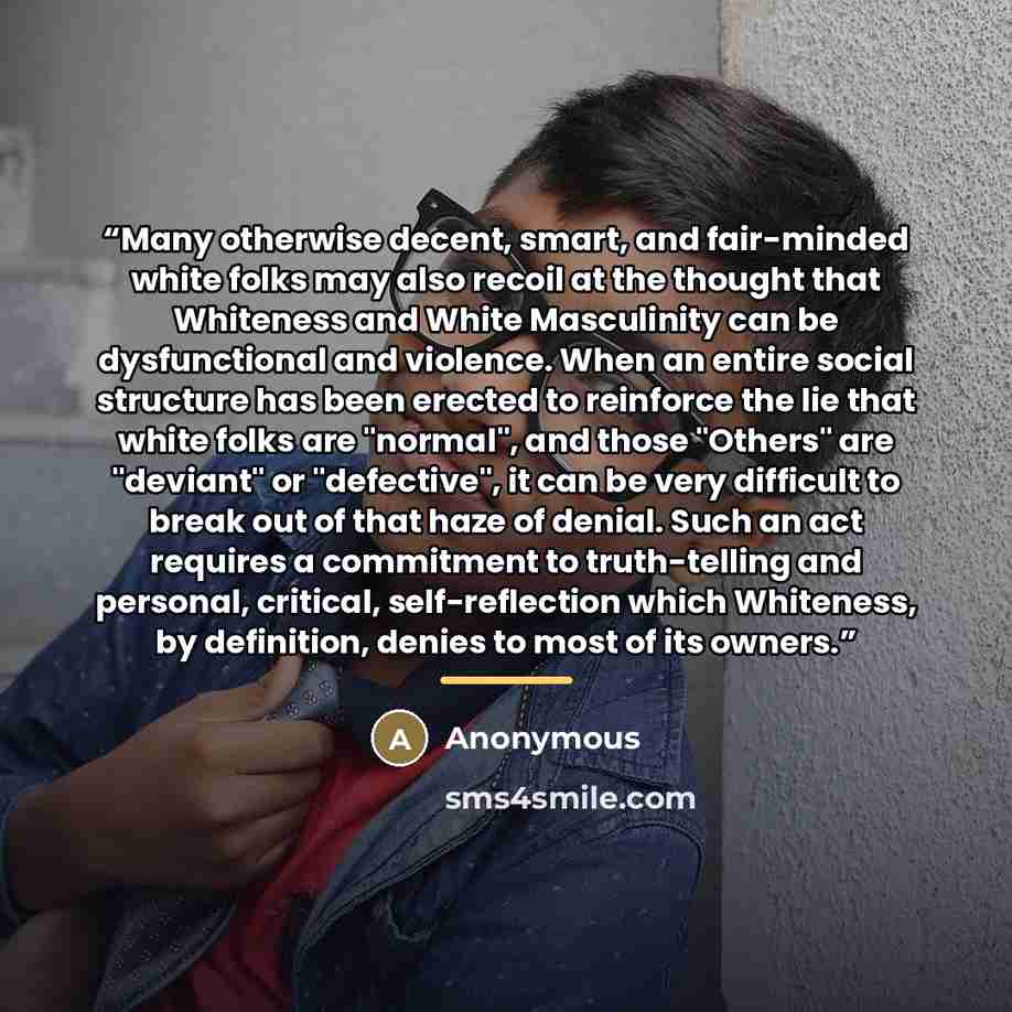 “Many otherwise decent, smart, and fair-minded white folks may also recoil at the thought that Whiteness and White Masculinity can be dysfunctional and violence. When an entire social structure has been erected to reinforce the lie that white folks are "normal", and those "Others" are "deviant" or…” quote by Anonymous