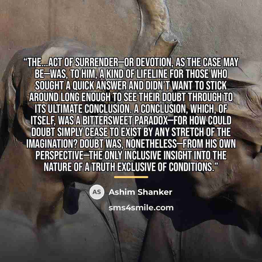 “The...act of surrender—or devotion, as the case may be—was, to him, a kind of lifeline for those who sought a quick answer and didn’t want to stick around long enough to see their doubt through to its ultimate conclusion. A conclusion, which, of itself, was a bittersweet paradox—for how could…” quote by Ashim Shanker