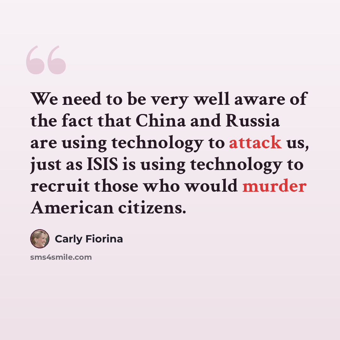 “We need to be very well aware of the fact that China and Russia are using technology to attack us, just as ISIS is using technology to recruit those who would murder American citizens.” quote by Carly Fiorina