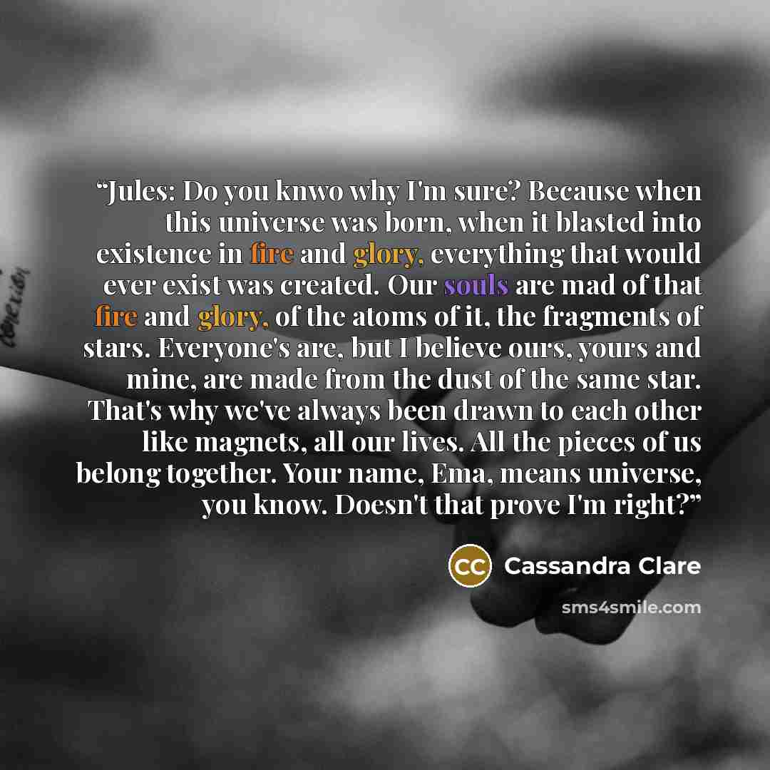 “Jules: Do you knwo why I'm sure? Because when this universe was born, when it blasted into existence in fire and glory, everything that would ever exist was created. Our souls are mad of that fire and glory, of the atoms of it, the fragments of stars. Everyone's are, but I believe ours, yours and…” quote by Cassandra Clare