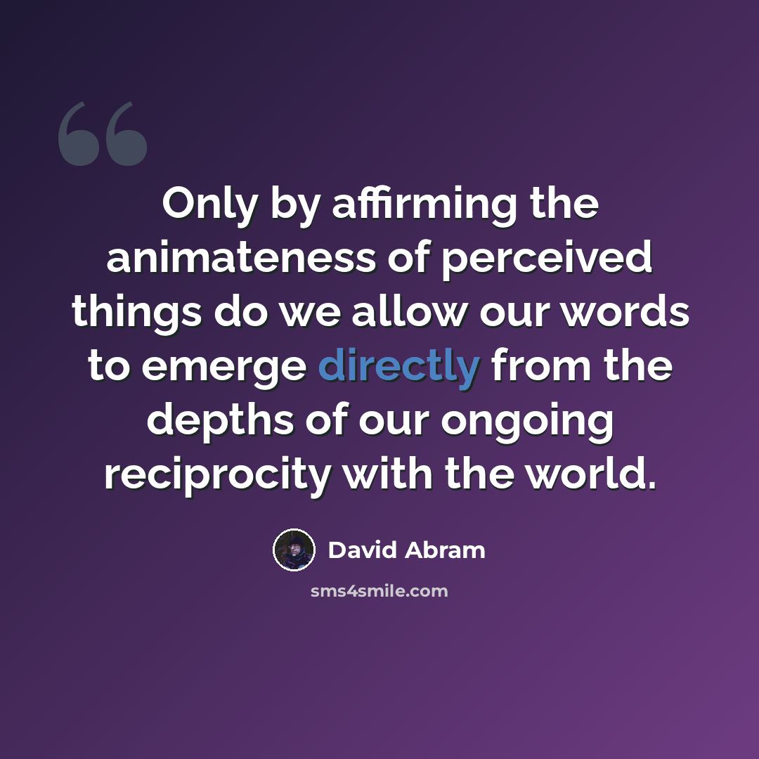 “Only by affirming the animateness of perceived things do we allow our words to emerge directly from the depths of our ongoing reciprocity with the world.” quote by David Abram
