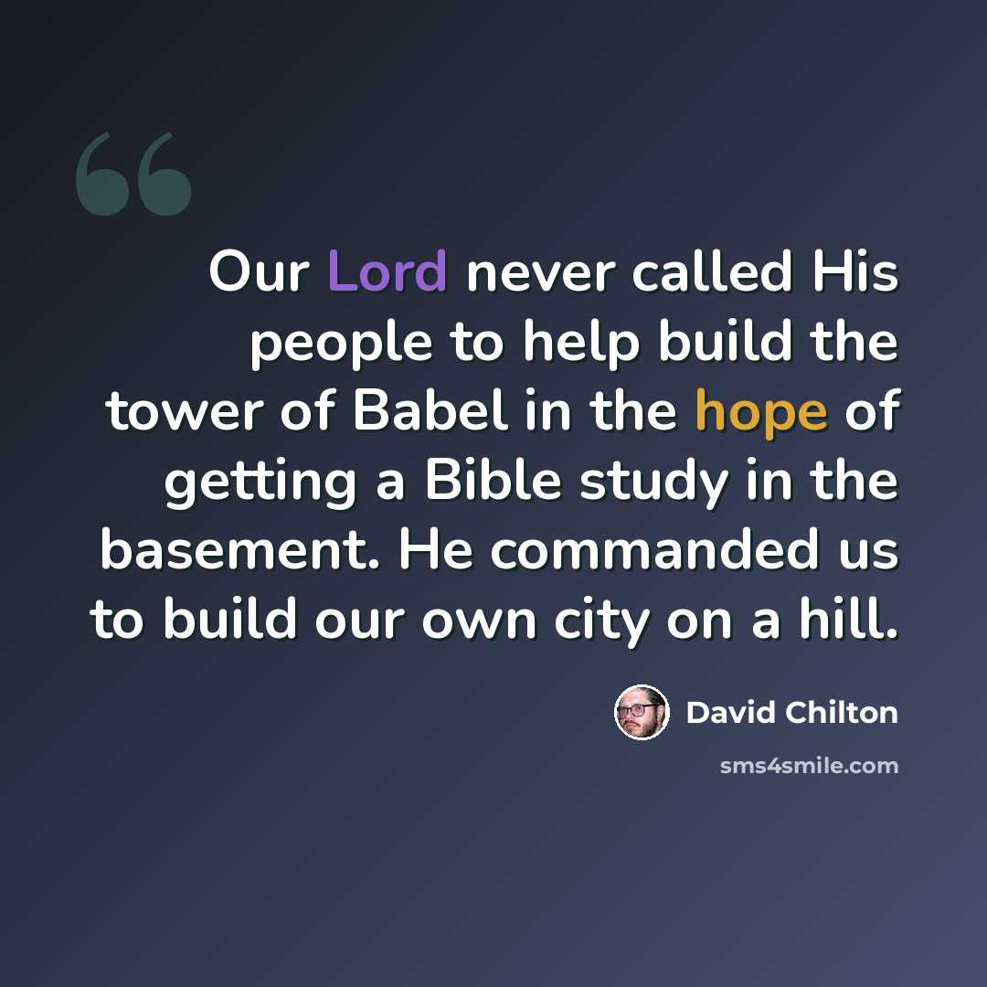 “Our Lord never called His people to help build the tower of Babel in the hope of getting a Bible study in the basement. He commanded us to build our own city on a hill.” quote by David Chilton