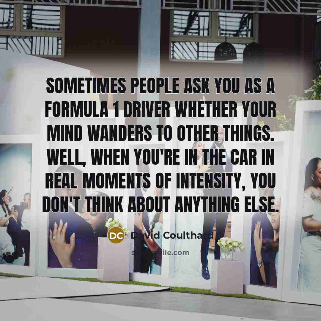 “Sometimes people ask you as a Formula 1 driver whether your mind wanders to other things. Well, when you're in the car in real moments of intensity, you don't think about anything else.” quote by David Coulthard