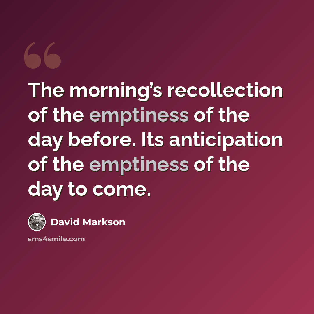 “The morning’s recollection of the emptiness of the day before. Its anticipation of the emptiness of the day to come.” quote by David Markson