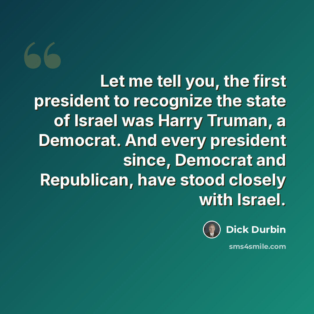 “Let me tell you, the first president to recognize the state of Israel was Harry Truman, a Democrat. And every president since, Democrat and Republican, have stood closely with Israel.” quote by Dick Durbin