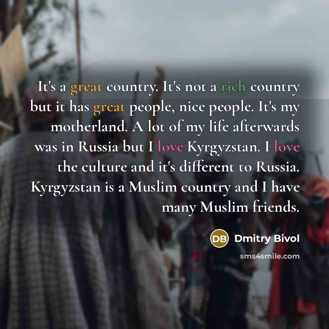 “It's a great country. It's not a rich country but it has great people, nice people. It's my motherland. A lot of my life afterwards was in Russia but I love Kyrgyzstan. I love the culture and it's different to Russia. Kyrgyzstan is a Muslim country and I have many Muslim friends.” quote by Dmitry Bivol
