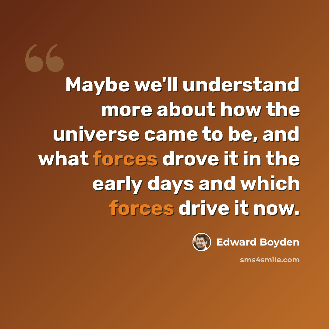 “Maybe we'll understand more about how the universe came to be, and what forces drove it in the early days and which forces drive it now.” quote by Edward Boyden
