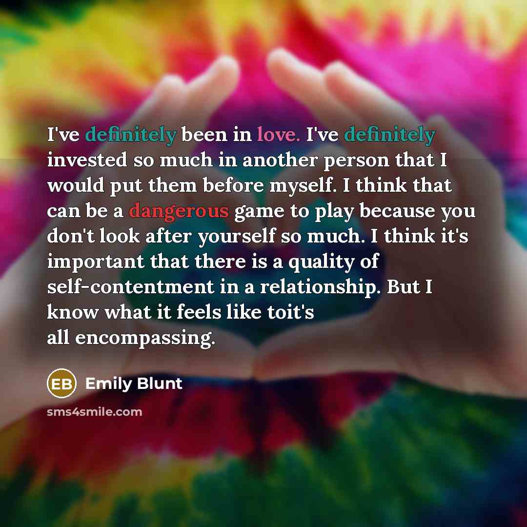 “I've definitely been in love. I've definitely invested so much in another person that I would put them before myself. I think that can be a dangerous game to play because you don't look after yourself so much. I think it's important that there is a quality of self-contentment in a relationship…” quote by Emily Blunt