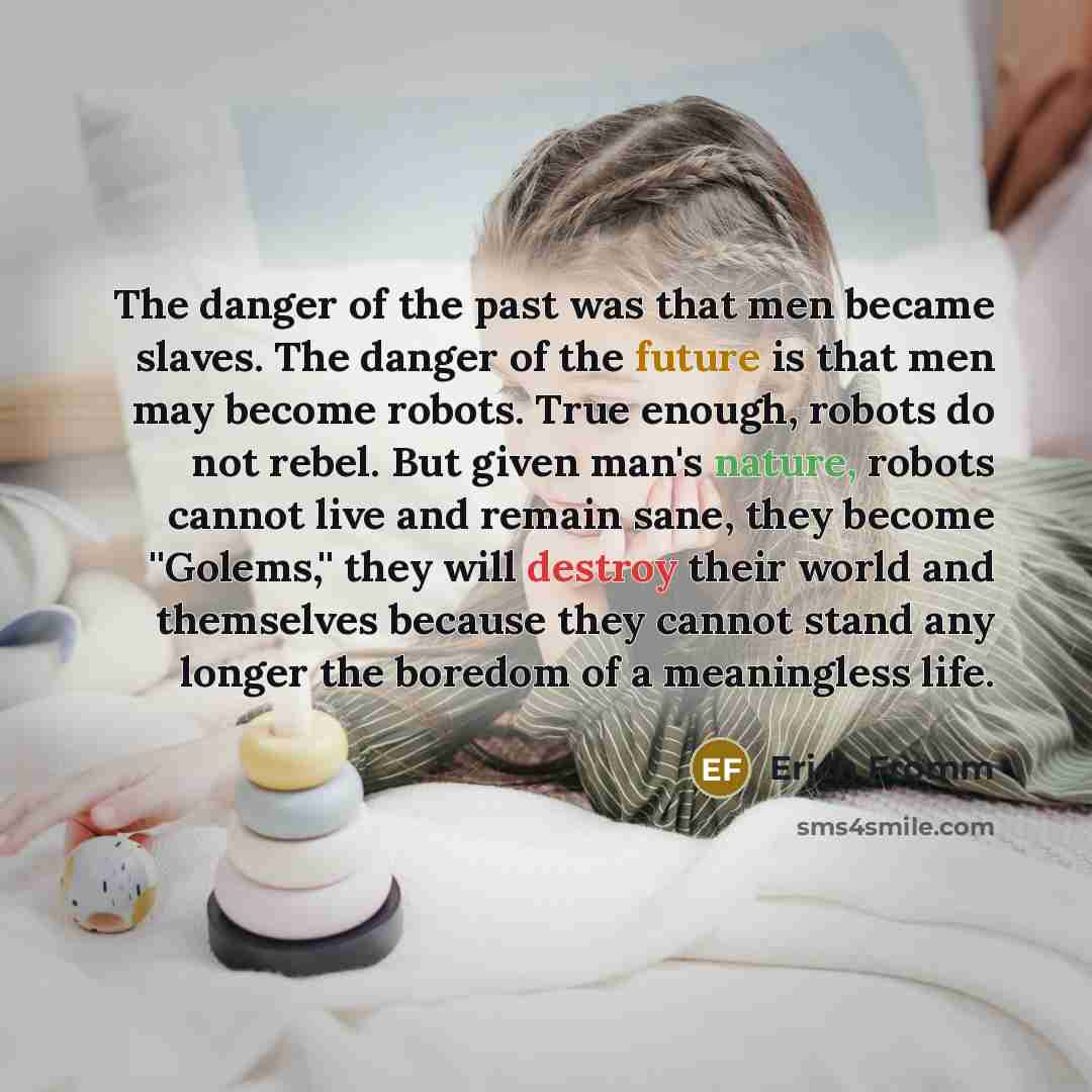 “The danger of the past was that men became slaves. The danger of the future is that men may become robots. True enough, robots do not rebel. But given man's nature, robots cannot live and remain sane, they become ''Golems,'' they will destroy their world and themselves because they cannot stand…” quote by Erich Fromm