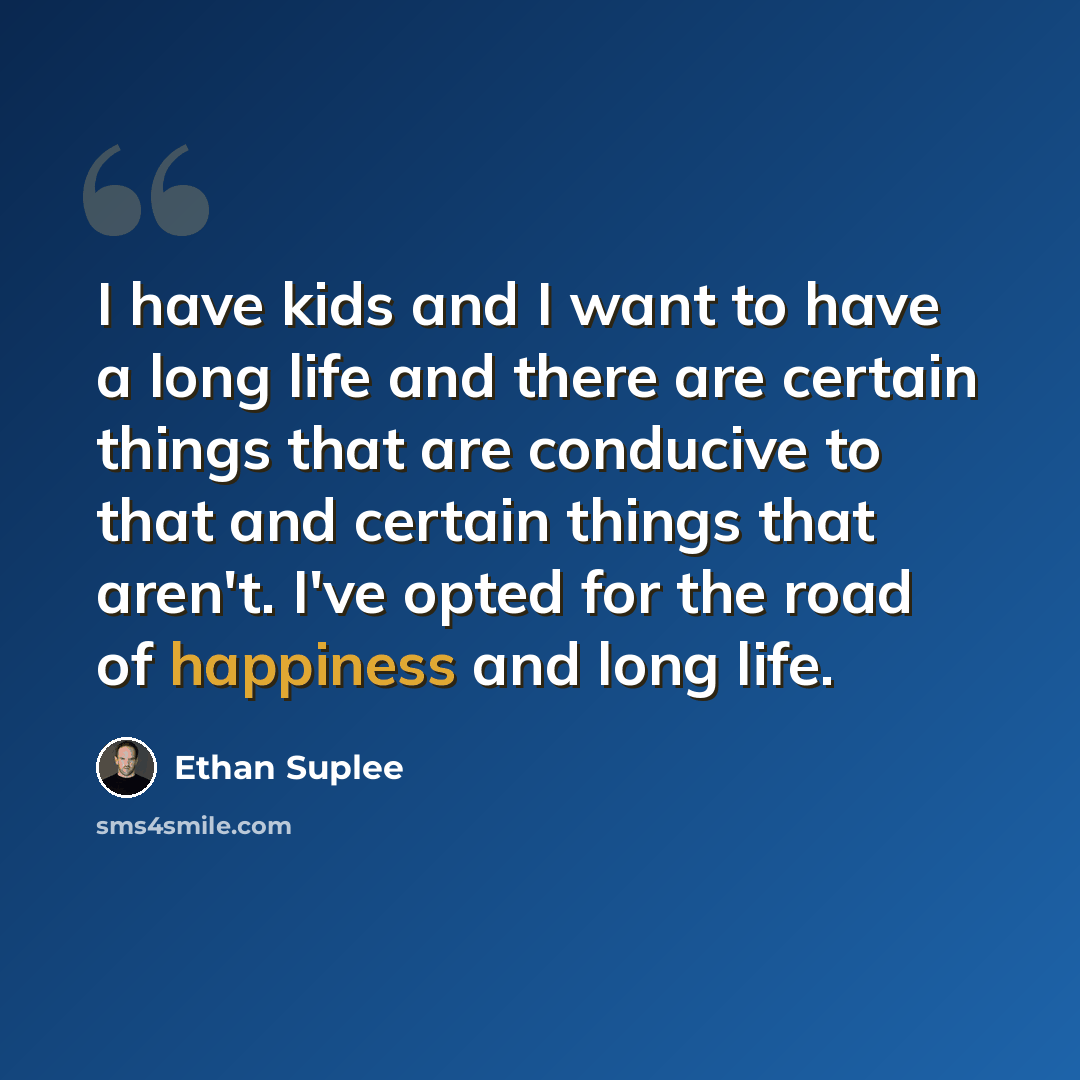 “I have kids and I want to have a long life and there are certain things that are conducive to that and certain things that aren't. I've opted for the road of happiness and long life.” quote by Ethan Suplee