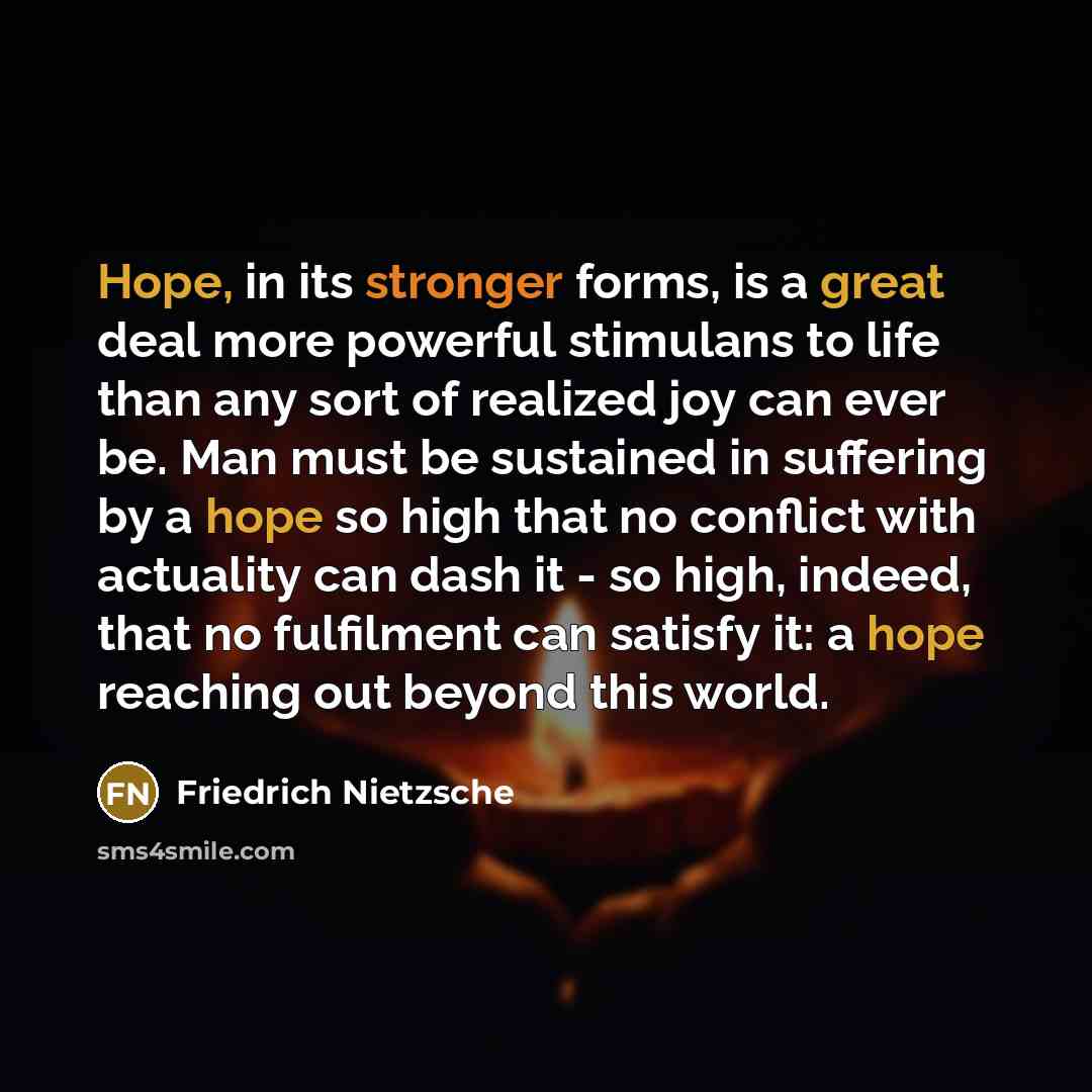 “Hope, in its stronger forms, is a great deal more powerful stimulans to life than any sort of realized joy can ever be. Man must be sustained in suffering by a hope so high that no conflict with actuality can dash it - so high, indeed, that no fulfilment can satisfy it: a hope reaching out beyond…” quote by Friedrich Nietzsche
