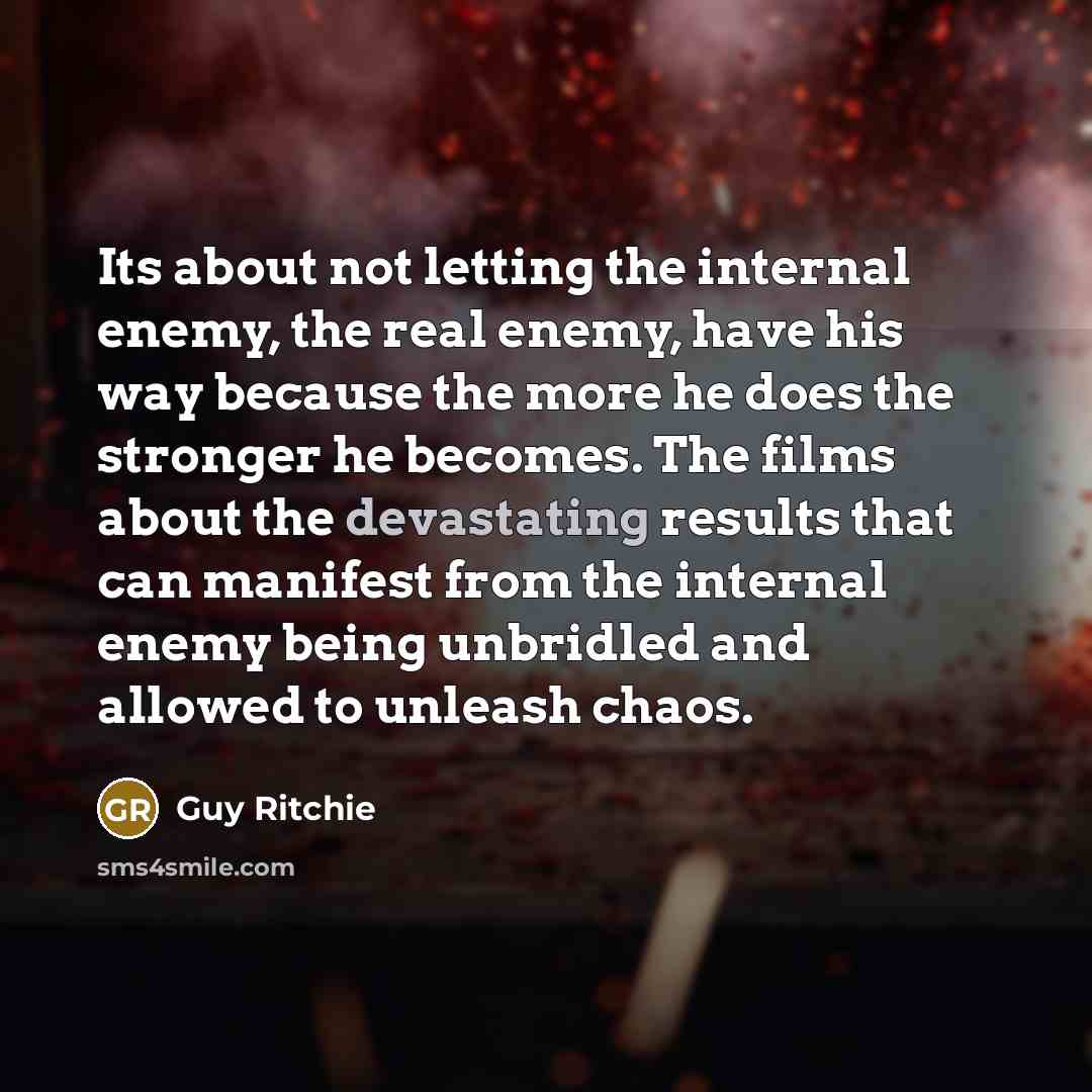 “Its about not letting the internal enemy, the real enemy, have his way because the more he does the stronger he becomes. The films about the devastating results that can manifest from the internal enemy being unbridled and allowed to unleash chaos.” quote by Guy Ritchie
