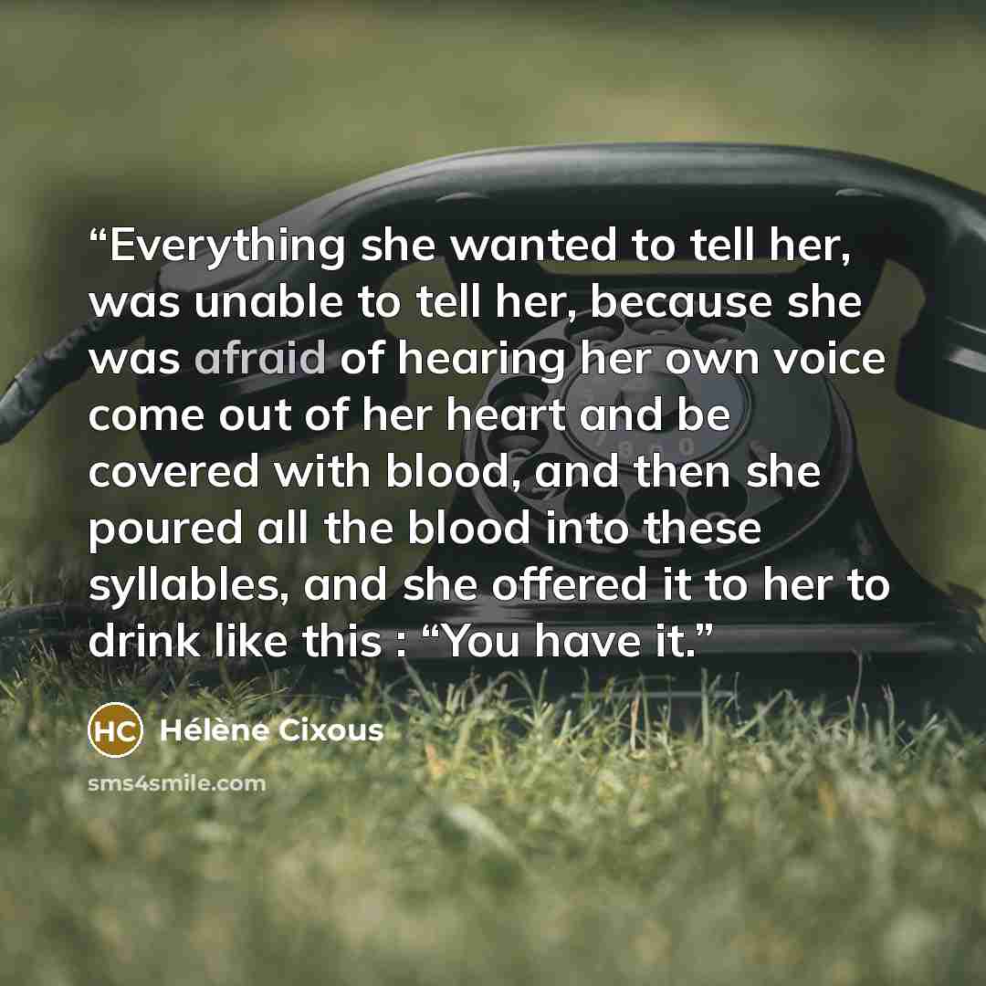 “Everything she wanted to tell her, was unable to tell her, because she was afraid of hearing her own voice come out of her heart and be covered with blood, and then she poured all the blood into these syllables, and she offered it to her to drink like this : “You have it.” quote by Hélène Cixous