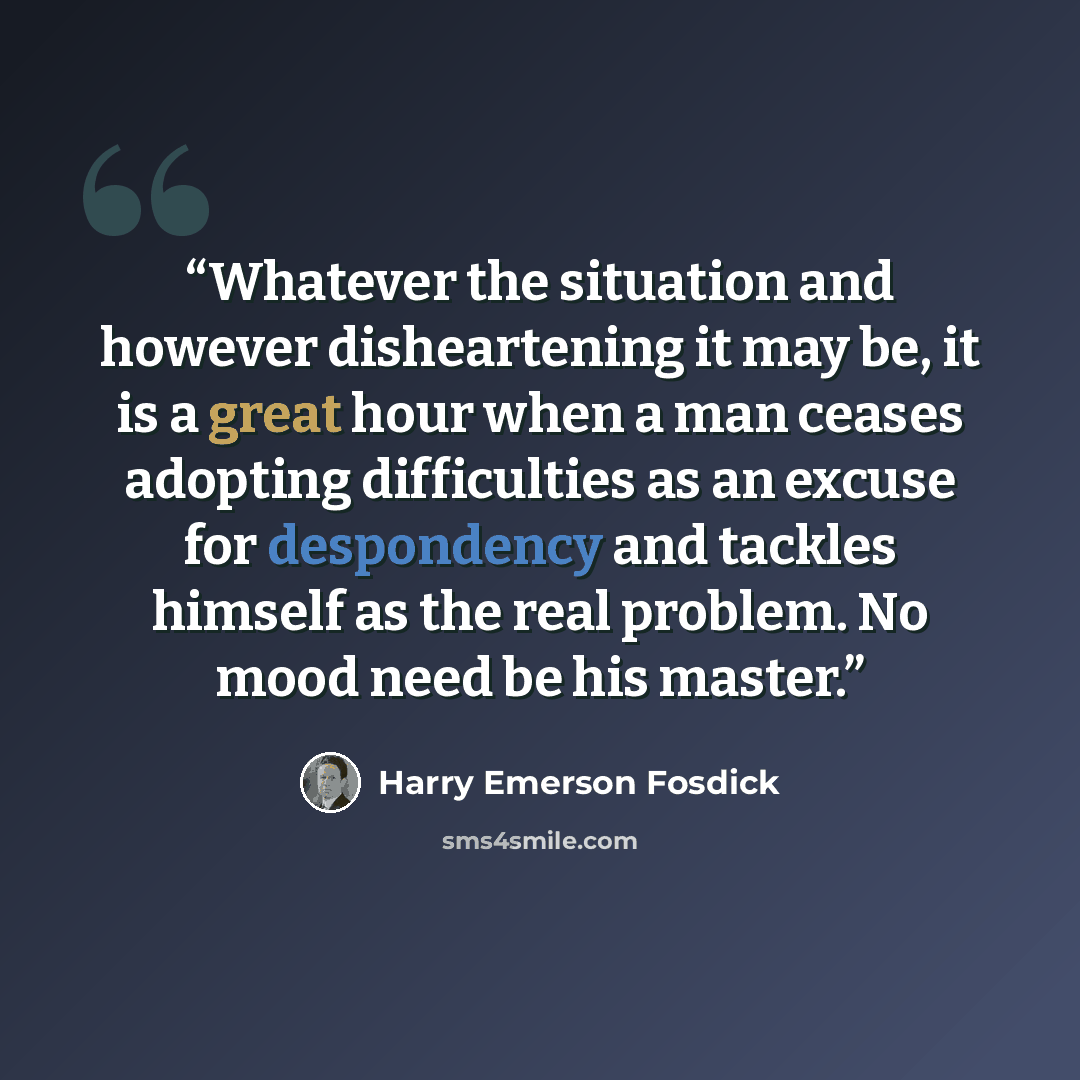 “Whatever the situation and however disheartening it may be, it is a great hour when a man ceases adopting difficulties as an excuse for despondency and tackles himself as the real problem. No mood need be his master.” quote by Harry Emerson Fosdick