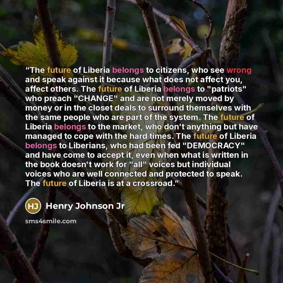 “The future of Liberia belongs to citizens, who see wrong and speak against it because what does not affect you, affect others. The future of Liberia belongs to "patriots" who preach "CHANGE" and are not merely moved by money or in the closet deals to surround themselves with the same people who…” quote by Henry Johnson Jr