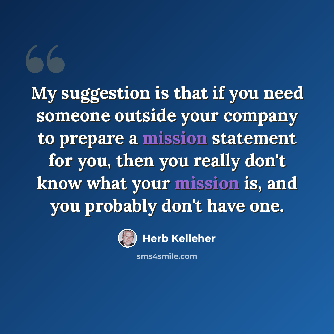 “My suggestion is that if you need someone outside your company to prepare a mission statement for you, then you really don't know what your mission is, and you probably don't have one.” quote by Herb Kelleher