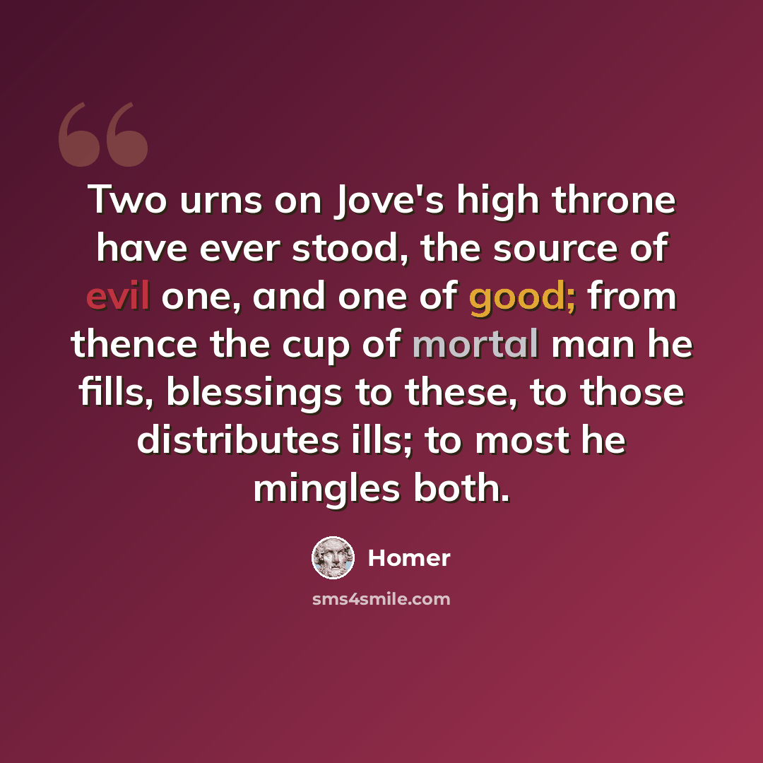 “Two urns on Jove's high throne have ever stood, the source of evil one, and one of good; from thence the cup of mortal man he fills, blessings to these, to those distributes ills; to most he mingles both.” quote by Homer