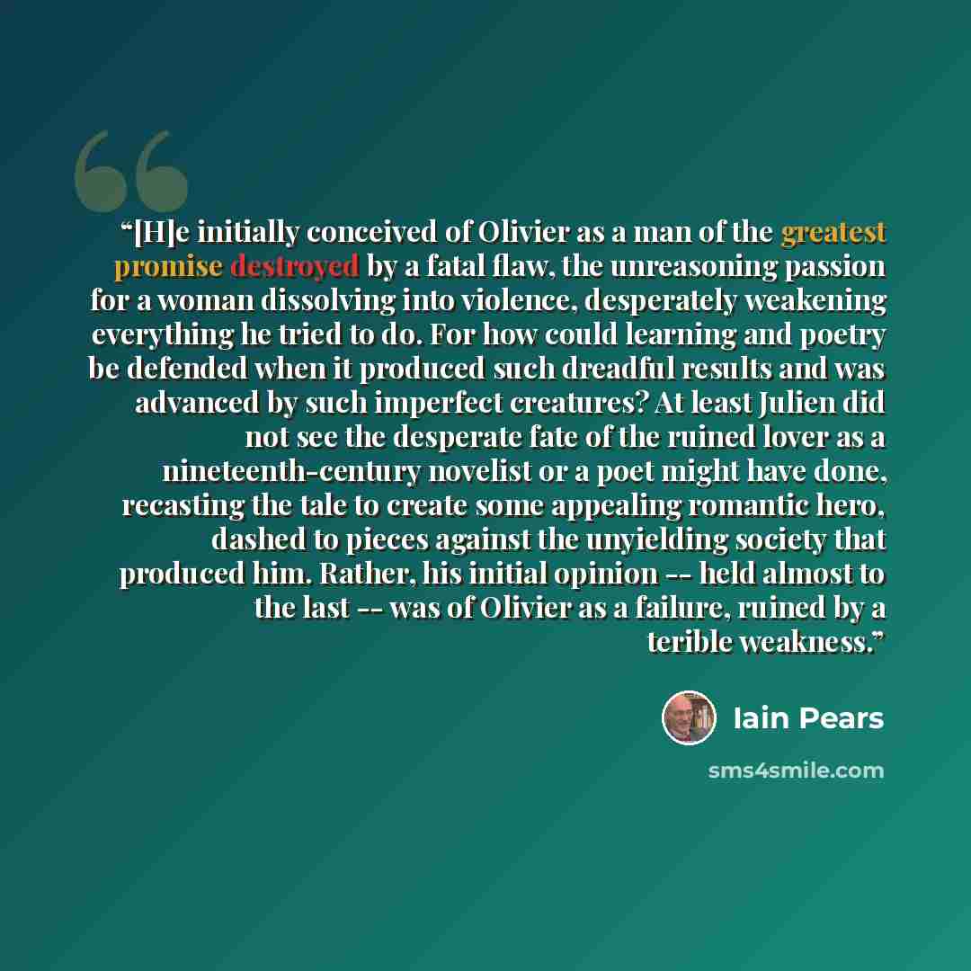 “[H]e initially conceived of Olivier as a man of the greatest promise destroyed by a fatal flaw, the unreasoning passion for a woman dissolving into violence, desperately weakening everything he tried to do. For how could learning and poetry be defended when it produced such dreadful results and…” quote by Iain Pears