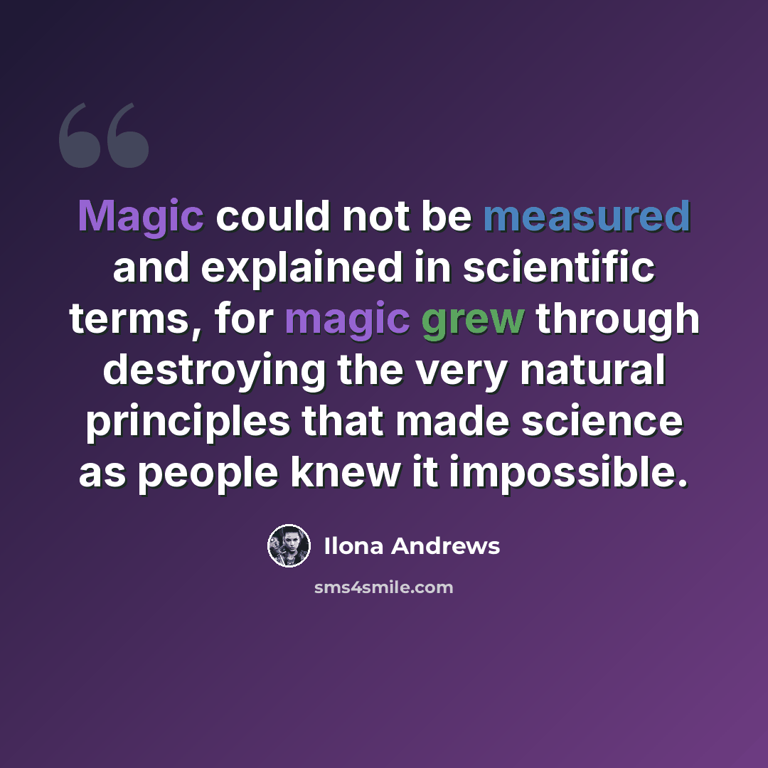 “Magic could not be measured and explained in scientific terms, for magic grew through destroying the very natural principles that made science as people knew it impossible.” quote by Ilona Andrews
