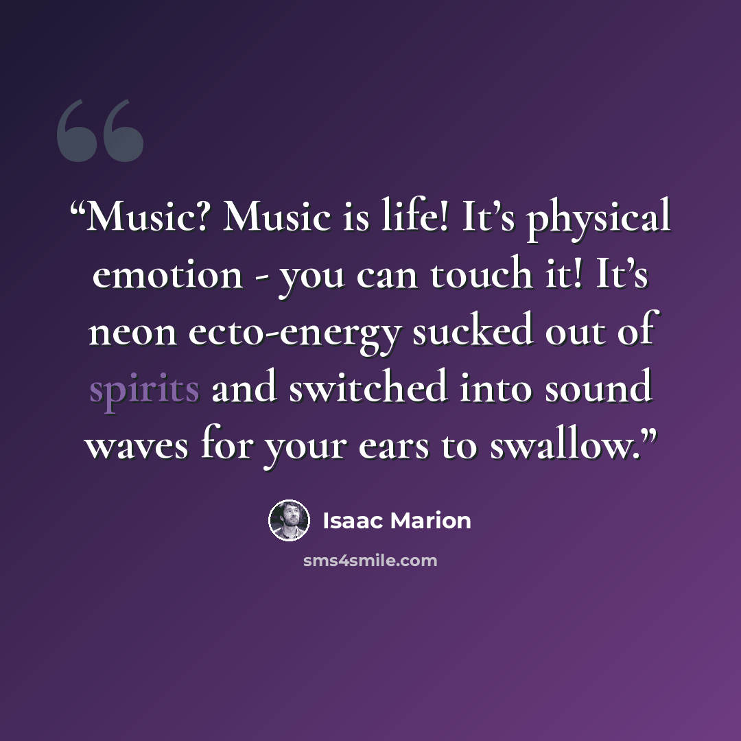 “Music? Music is life! It’s physical emotion - you can touch it! It’s neon ecto-energy sucked out of spirits and switched into sound waves for your ears to swallow.” quote by Isaac Marion