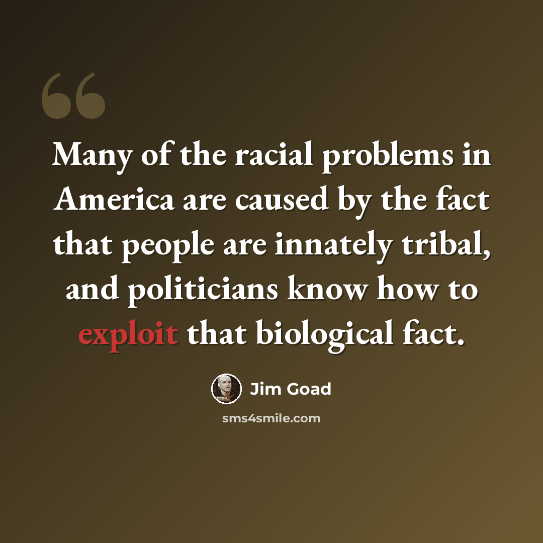 “Many of the racial problems in America are caused by the fact that people are innately tribal, and politicians know how to exploit that biological fact.” quote by Jim Goad