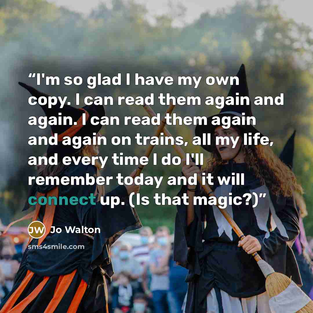 “I'm so glad I have my own copy. I can read them again and again. I can read them again and again on trains, all my life, and every time I do I'll remember today and it will connect up. (Is that magic?)” quote by Jo Walton