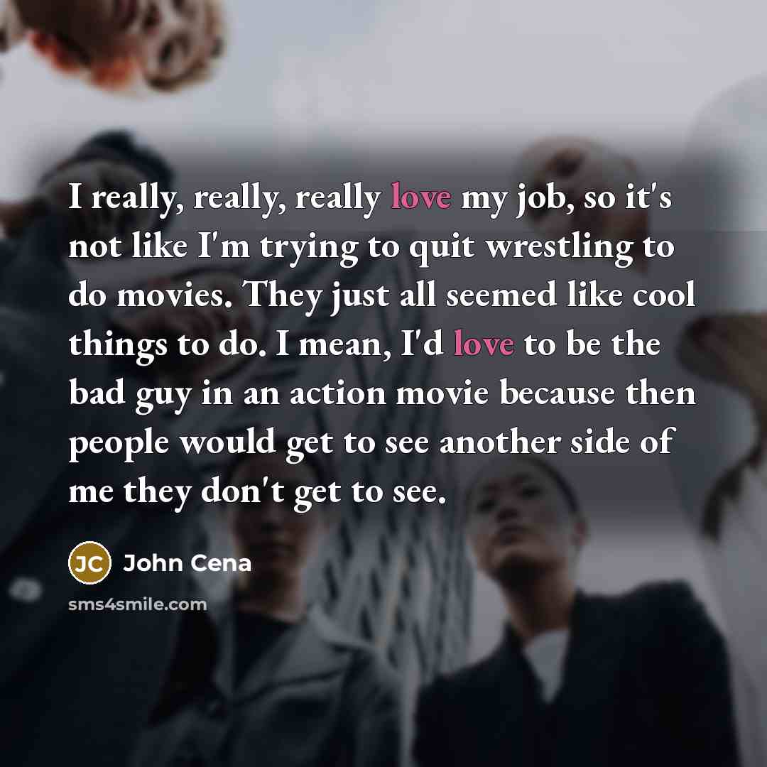 “I really, really, really love my job, so it's not like I'm trying to quit wrestling to do movies. They just all seemed like cool things to do. I mean, I'd love to be the bad guy in an action movie because then people would get to see another side of me they don't get to see.” quote by John Cena
