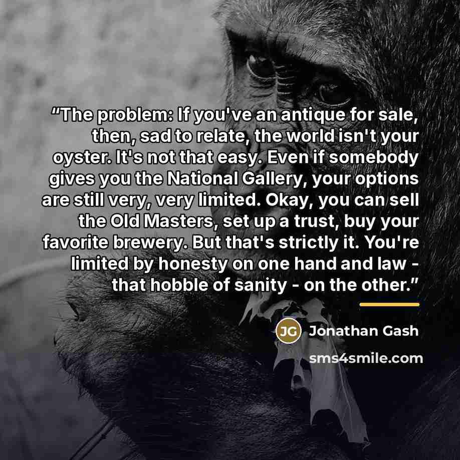 “The problem: If you've an antique for sale, then, sad to relate, the world isn't your oyster. It's not that easy. Even if somebody gives you the National Gallery, your options are still very, very limited. Okay, you can sell the Old Masters, set up a trust, buy your favorite brewery. But that's…” quote by Jonathan Gash