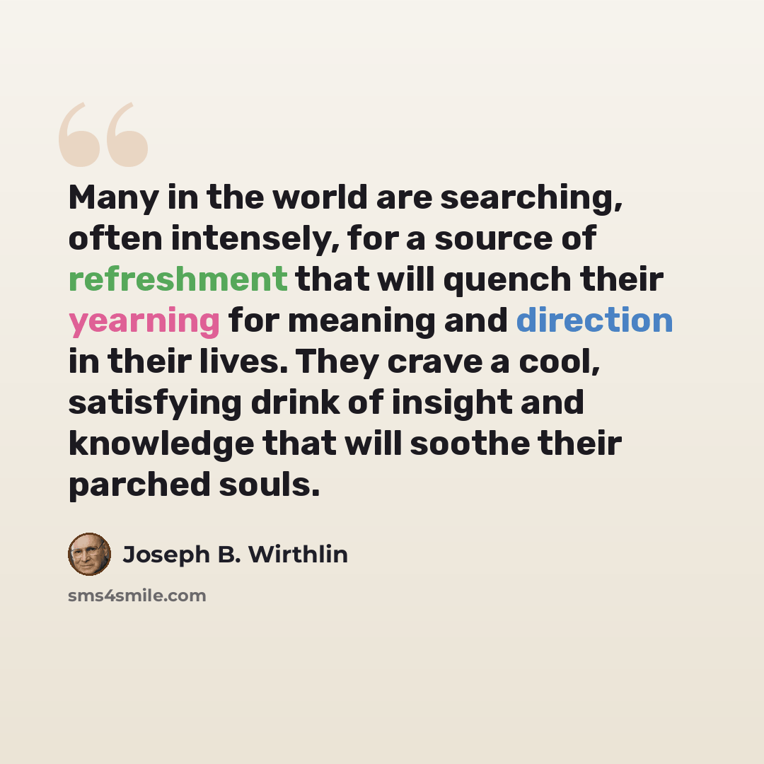 “Many in the world are searching, often intensely, for a source of refreshment that will quench their yearning for meaning and direction in their lives. They crave a cool, satisfying drink of insight and knowledge that will soothe their parched souls.” quote by Joseph B. Wirthlin