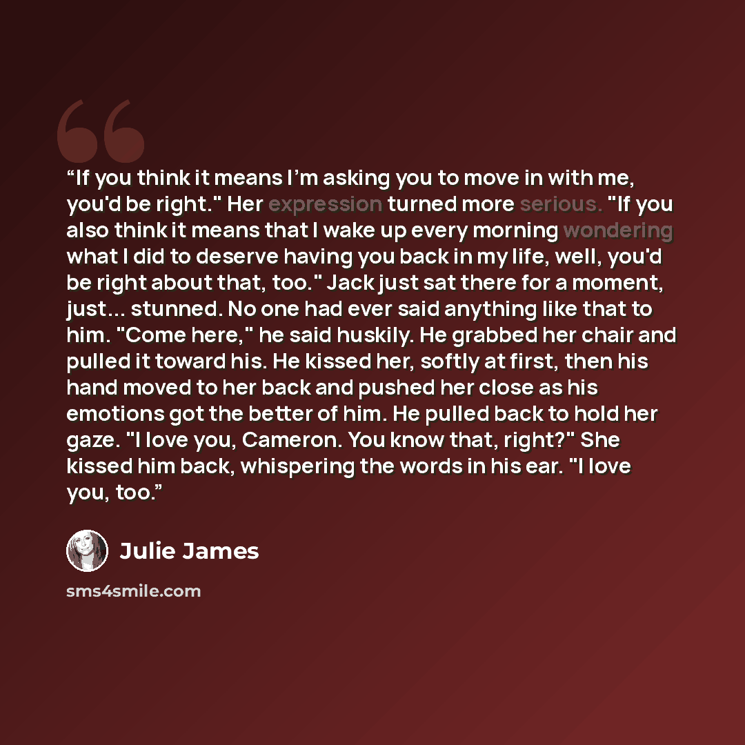 “If you think it means I'm asking you to move in with me, you'd be right." Her expression turned more serious. "If you also think it means that I wake up every morning wondering what I did to deserve having you back in my life, well, you'd be right about that, too." Jack just sat there for a…” quote by Julie James