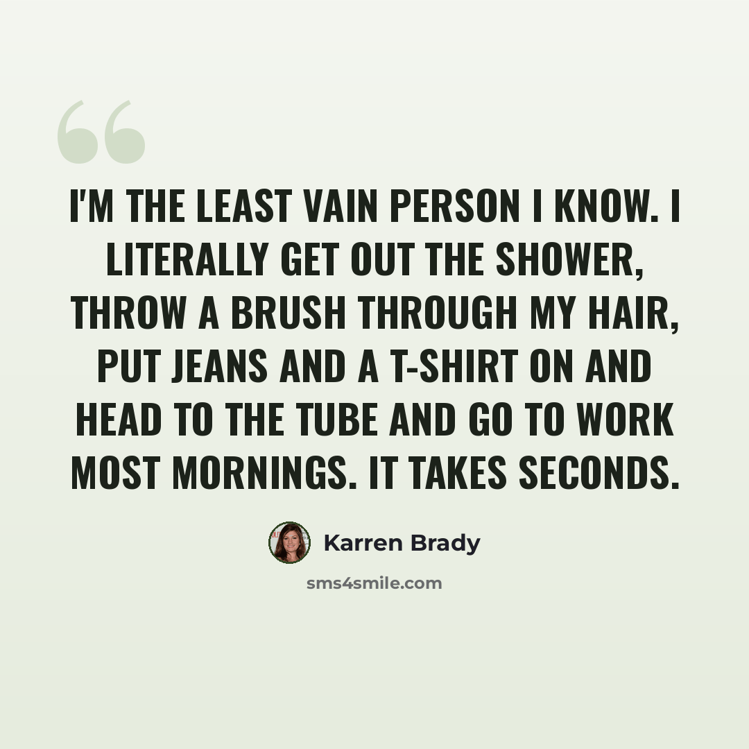 “I'm the least vain person I know. I literally get out the shower, throw a brush through my hair, put jeans and a T-shirt on and head to the Tube and go to work most mornings. It takes seconds.” quote by Karren Brady