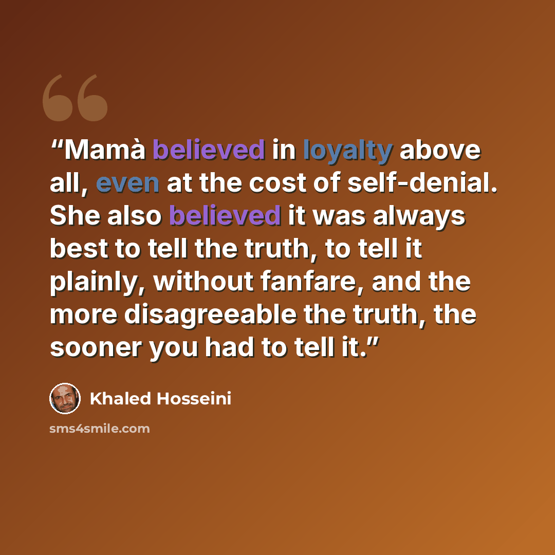 “Mamà believed in loyalty above all, even at the cost of self-denial. She also believed it was always best to tell the truth, to tell it plainly, without fanfare, and the more disagreeable the truth, the sooner you had to tell it.” quote by Khaled Hosseini