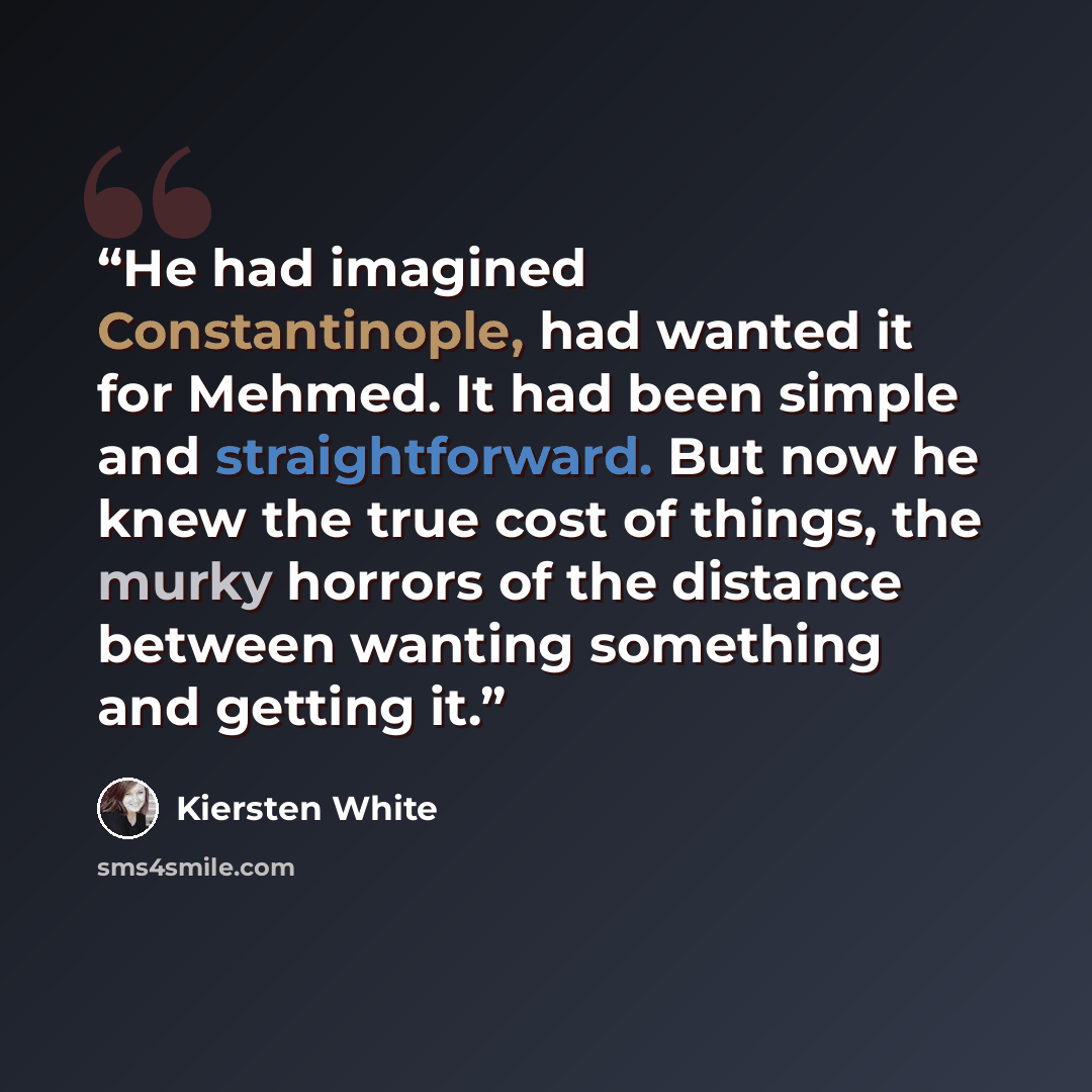 “He had imagined Constantinople, had wanted it for Mehmed. It had been simple and straightforward. But now he knew the true cost of things, the murky horrors of the distance between wanting something and getting it.” quote by Kiersten White