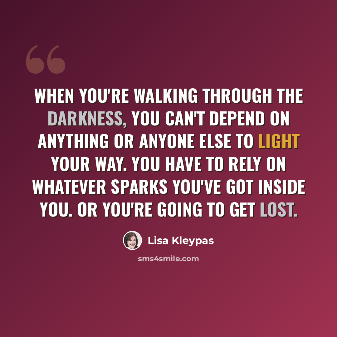 “When you're walking through the darkness, you can't depend on anything or anyone else to light your way. You have to rely on whatever sparks you've got inside you. Or you're going to get lost.” quote by Lisa Kleypas