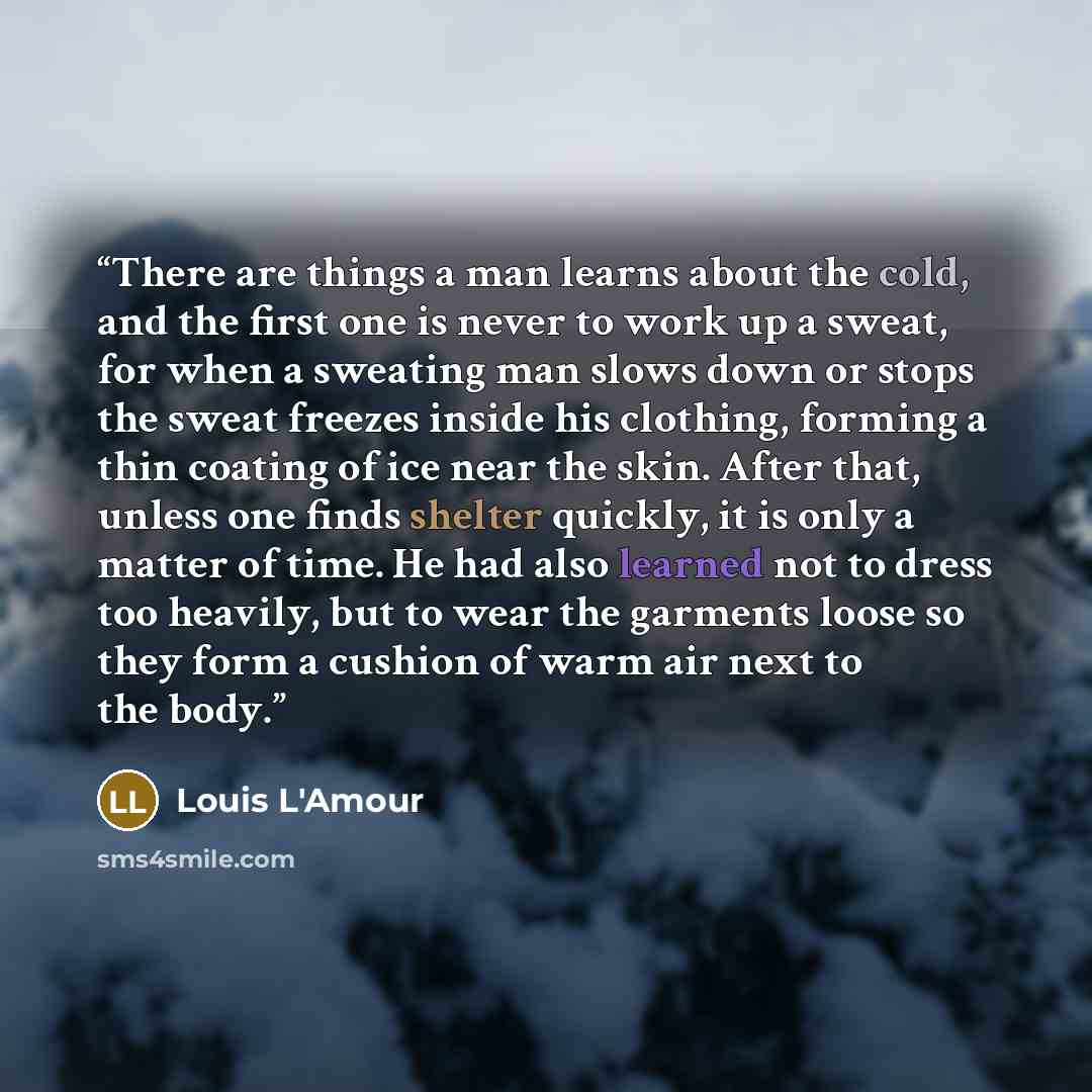 “There are things a man learns about the cold, and the first one is never to work up a sweat, for when a sweating man slows down or stops the sweat freezes inside his clothing, forming a thin coating of ice near the skin. After that, unless one finds shelter quickly, it is only a matter of time. He…” quote by Louis L'Amour