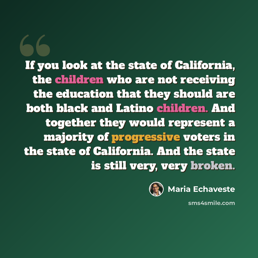 “If you look at the state of California, the children who are not receiving the education that they should are both black and Latino children. And together they would represent a majority of progressive voters in the state of California. And the state is still very, very broken.” quote by Maria Echaveste