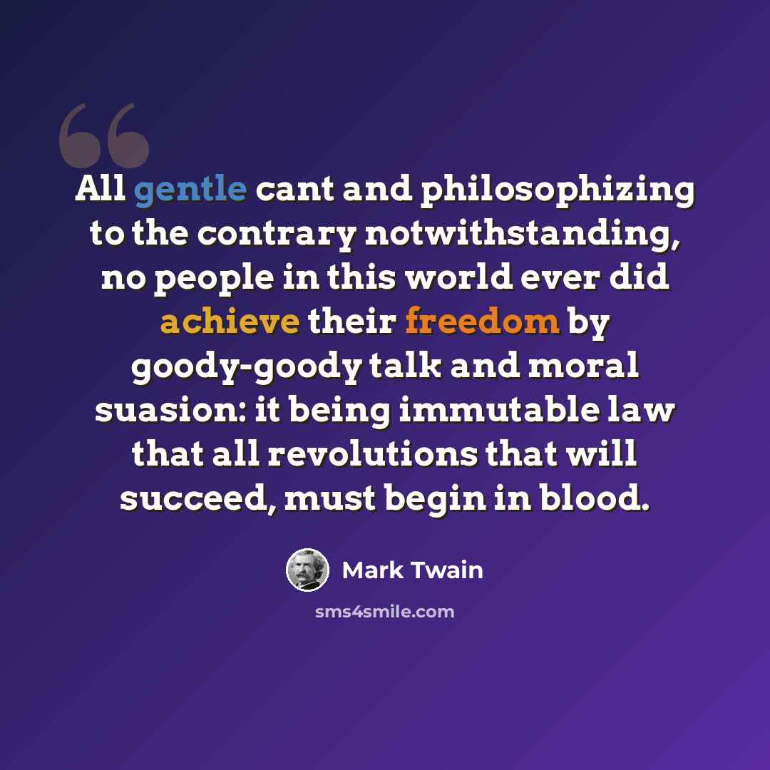 “All gentle cant and philosophizing to the contrary notwithstanding, no people in this world ever did achieve their freedom by goody-goody talk and moral suasion: it being immutable law that all revolutions that will succeed, must begin in blood.” quote by Mark Twain