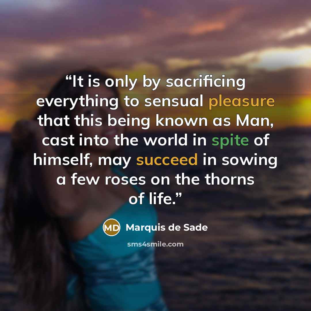 “It is only by sacrificing everything to sensual pleasure that this being known as Man, cast into the world in spite of himself, may succeed in sowing a few roses on the thorns of life.” quote by Marquis de Sade