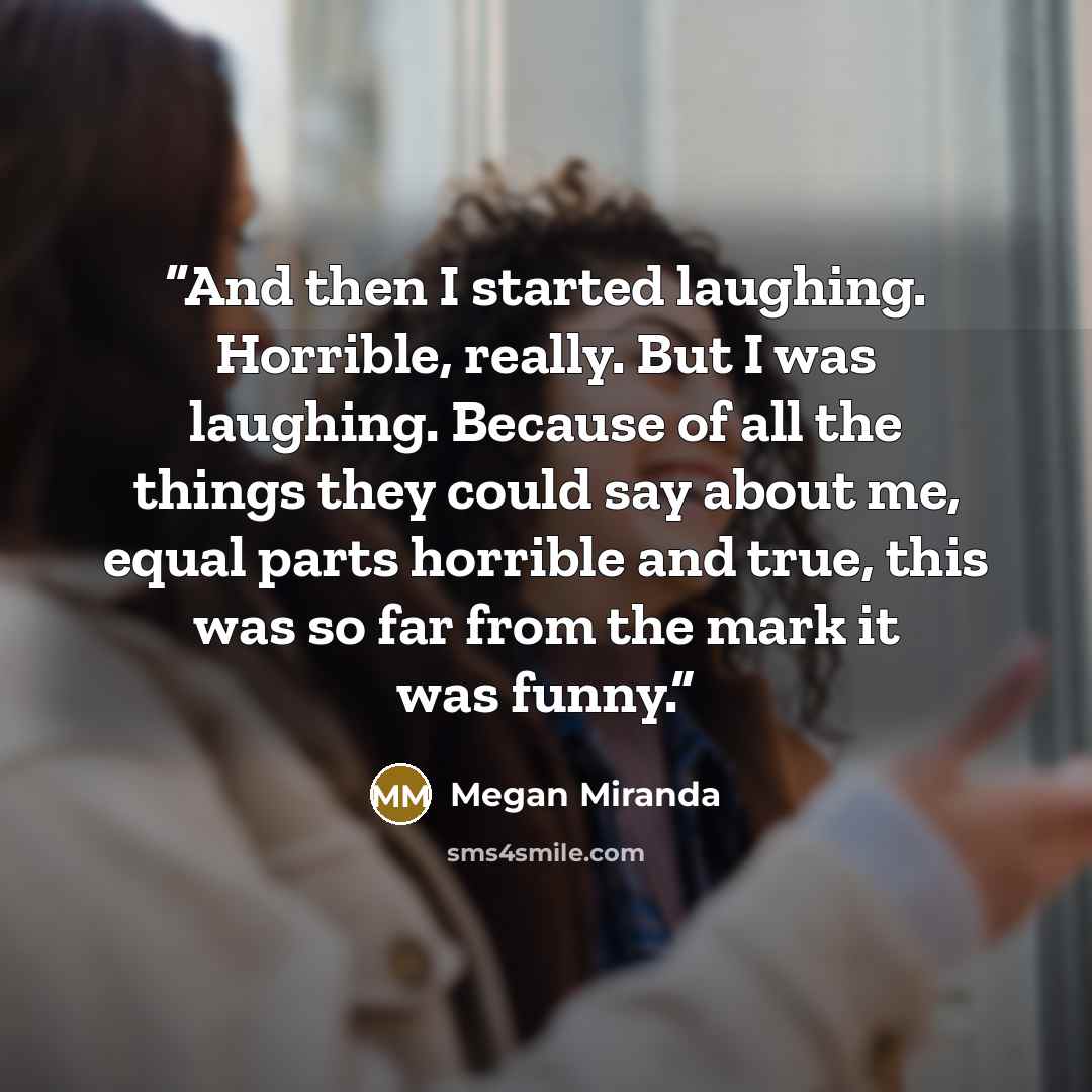 “And then I started laughing. Horrible, really. But I was laughing. Because of all the things they could say about me, equal parts horrible and true, this was so far from the mark it was funny.” quote by Megan Miranda