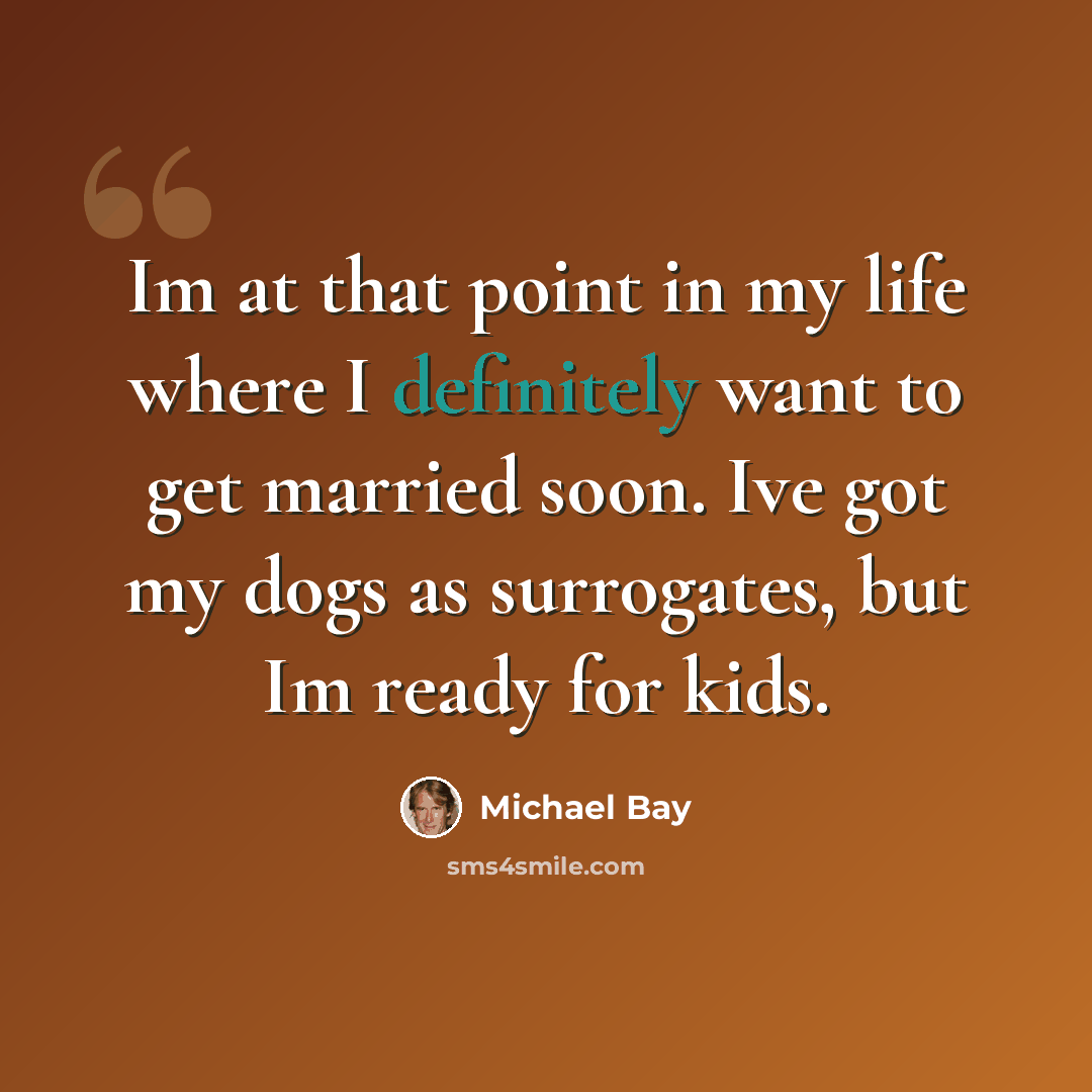 “Im at that point in my life where I definitely want to get married soon. Ive got my dogs as surrogates, but Im ready for kids.” quote by Michael Bay