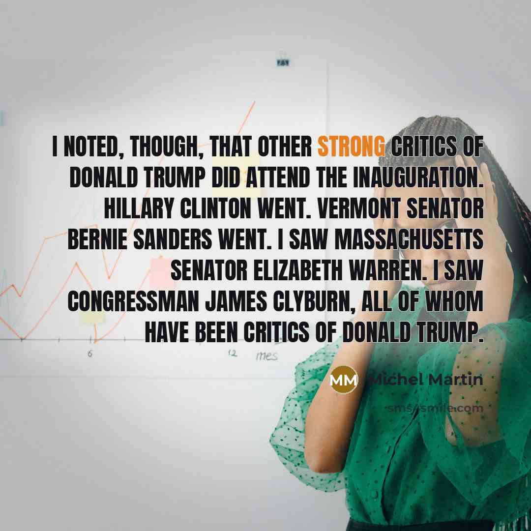 “I noted, though, that other strong critics of Donald Trump did attend the inauguration. Hillary Clinton went. Vermont Senator Bernie Sanders went. I saw Massachusetts Senator Elizabeth Warren. I saw Congressman James Clyburn, all of whom have been critics of Donald Trump.” quote by Michel Martin
