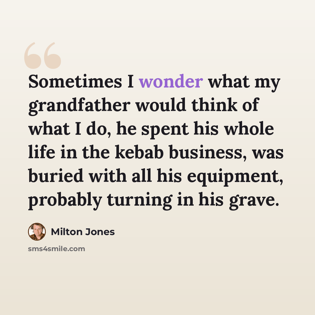 “Sometimes I wonder what my grandfather would think of what I do, he spent his whole life in the kebab business, was buried with all his equipment, probably turning in his grave.” quote by Milton Jones