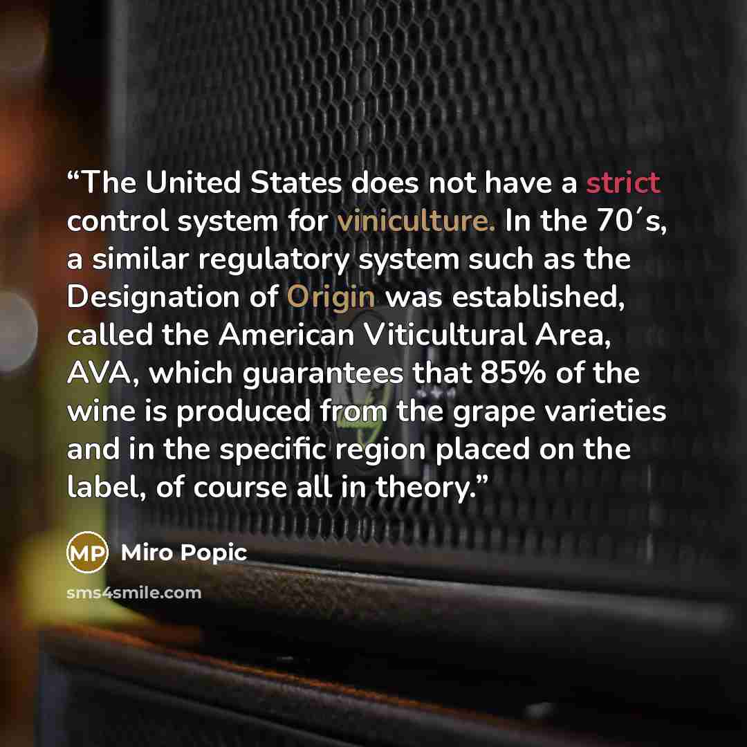 “The United States does not have a strict control system for viniculture. In the 70´s, a similar regulatory system such as the Designation of Origin was established, called the American Viticultural Area, AVA, which guarantees that 85% of the wine is produced from the grape varieties and in the…” quote by Miro Popic