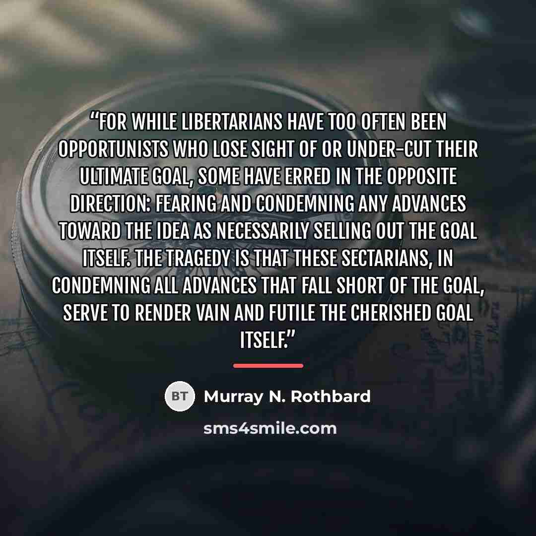 “For while libertarians have too often been opportunists who lose sight of or under-cut their ultimate goal, some have erred in the opposite direction: fearing and condemning any advances toward the idea as necessarily selling out the goal itself. The tragedy is that these sectarians, in condemning…” quote by Murray N. Rothbard