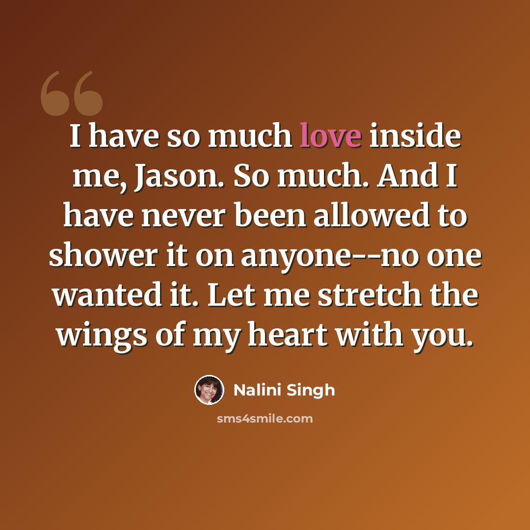 “I have so much love inside me, Jason. So much. And I have never been allowed to shower it on anyone--no one wanted it. Let me stretch the wings of my heart with you.” quote by Nalini Singh