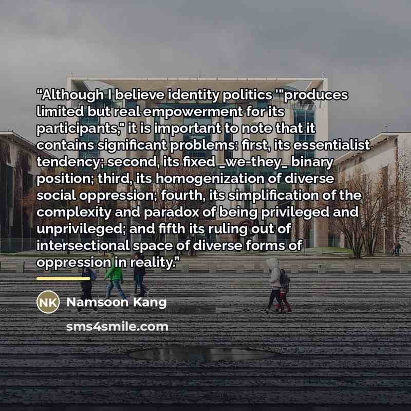 “Although I believe identity politics '"produces limited but real empowerment for its participants," it is important to note that it contains significant problems: first, its essentialist tendency; second, its fixed _we-they_ binary position; third, its homogenization of diverse social oppression…” quote by Namsoon Kang