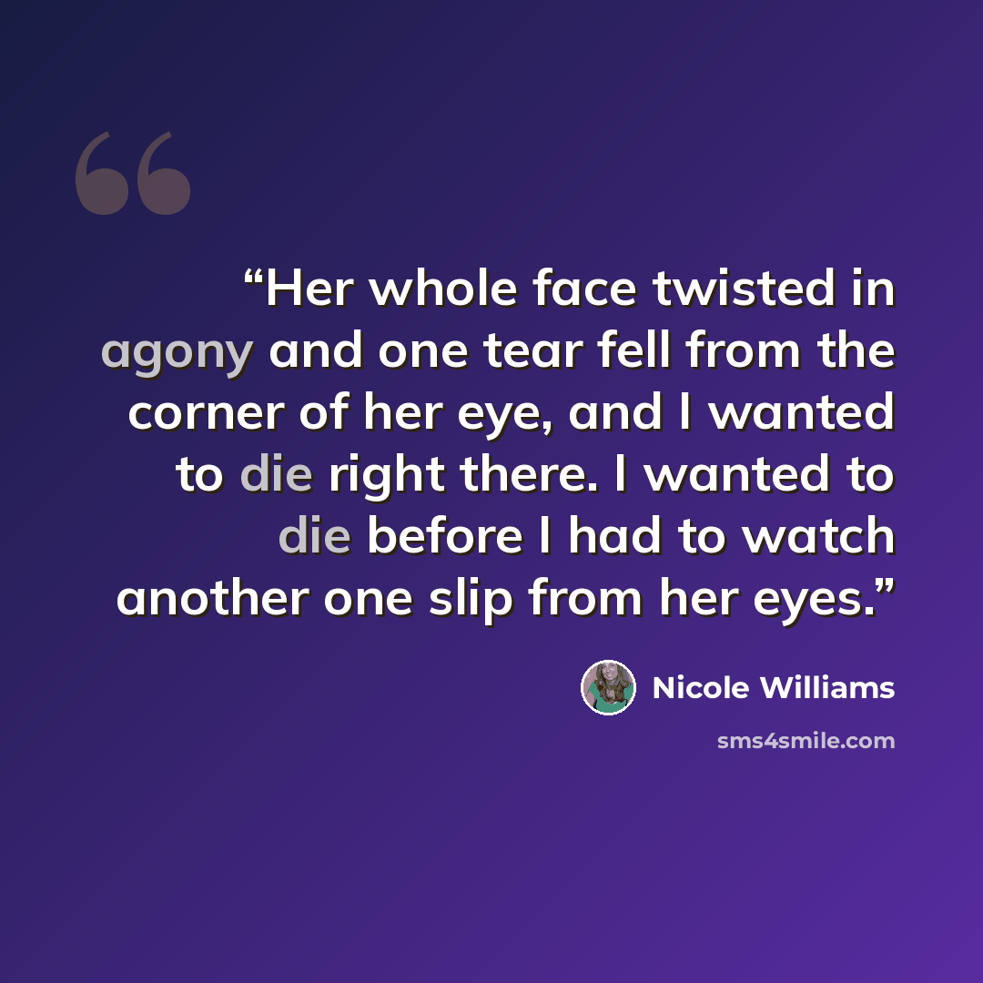“Her whole face twisted in agony and one tear fell from the corner of her eye, and I wanted to die right there. I wanted to die before I had to watch another one slip from her eyes.” quote by Nicole Williams