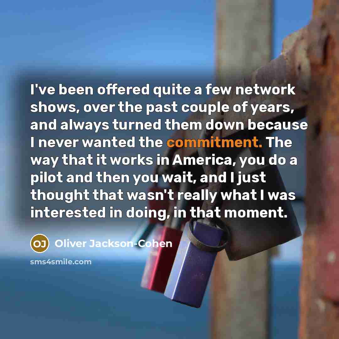 “I've been offered quite a few network shows, over the past couple of years, and always turned them down because I never wanted the commitment. The way that it works in America, you do a pilot and then you wait, and I just thought that wasn't really what I was interested in doing, in that moment.” quote by Oliver Jackson-Cohen