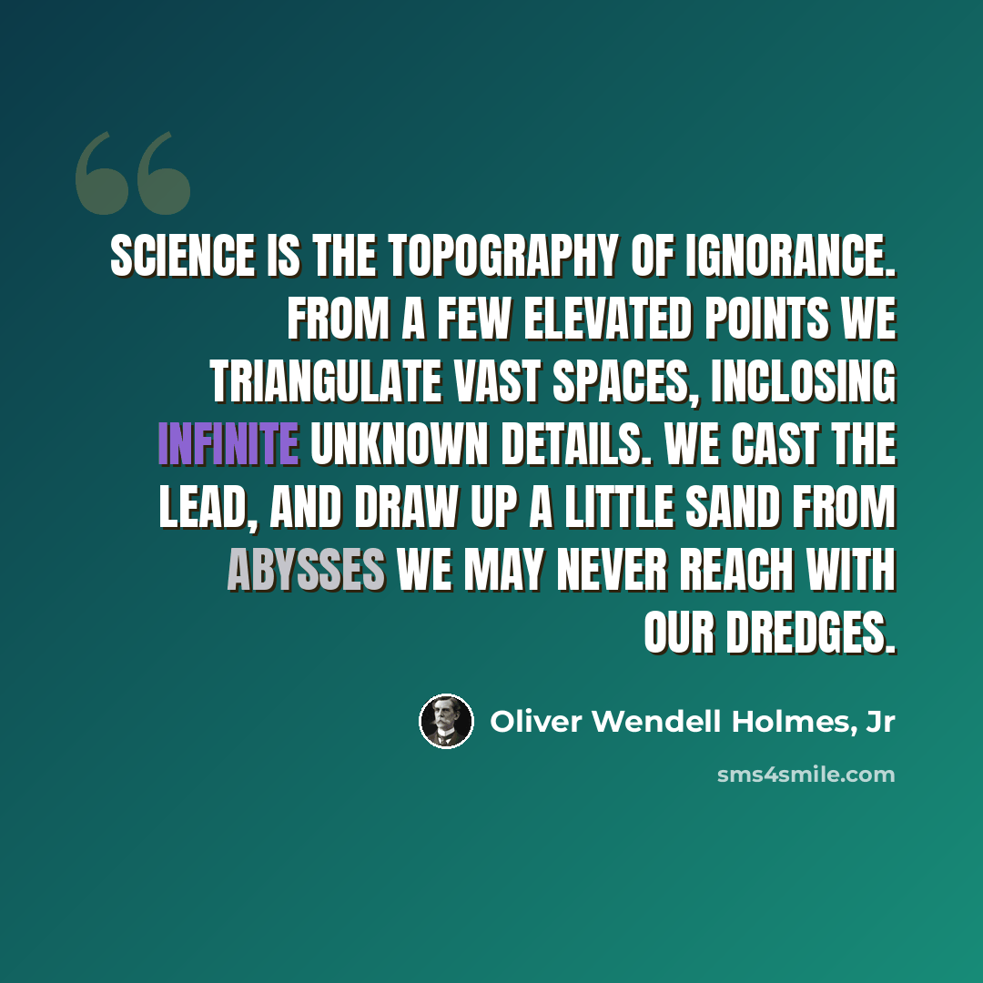 “Science is the topography of ignorance. From a few elevated points we triangulate vast spaces, inclosing infinite unknown details. We cast the lead, and draw up a little sand from abysses we may never reach with our dredges.” quote by Oliver Wendell Holmes, Jr