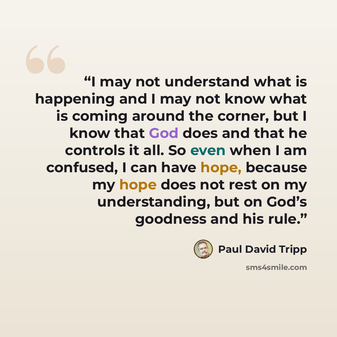 “I may not understand what is happening and I may not know what is coming around the corner, but I know that God does and that he controls it all. So even when I am confused, I can have hope, because my hope does not rest on my understanding, but on God’s goodness and his rule.” quote by Paul David Tripp